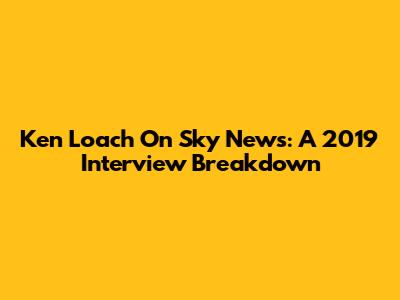 Ken Loach On Sky News: A 2019 Interview Breakdown