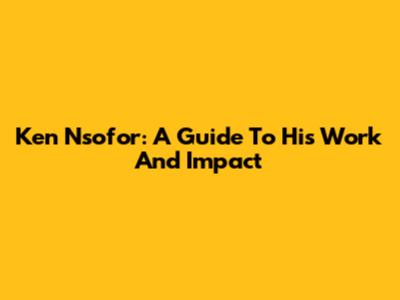 Ken Nsofor: A Guide To His Work And Impact