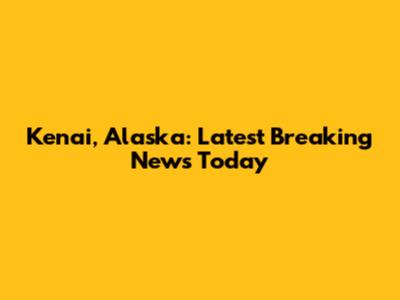 Kenai, Alaska: Latest Breaking News Today