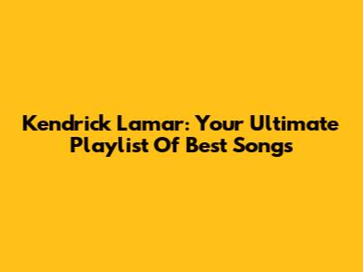Kendrick Lamar: Your Ultimate Playlist Of Best Songs