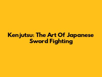 Kenjutsu: The Art Of Japanese Sword Fighting