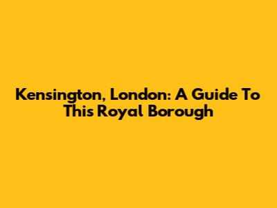 Kensington, London: A Guide To This Royal Borough