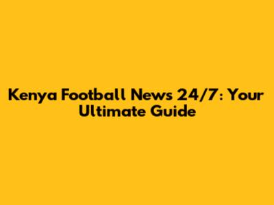 Kenya Football News 24/7: Your Ultimate Guide