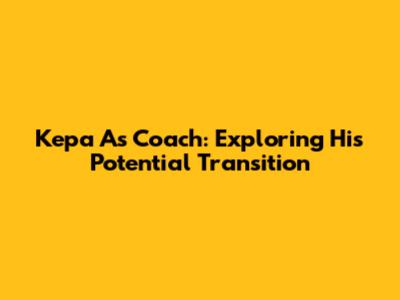 Kepa As Coach: Exploring His Potential Transition
