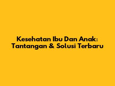 Kesehatan Ibu Dan Anak: Tantangan & Solusi Terbaru