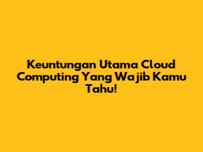 Keuntungan Utama Cloud Computing Yang Wajib Kamu Tahu!