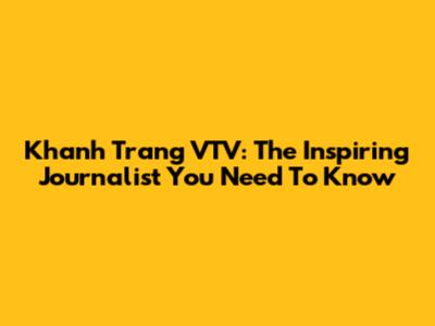 Khanh Trang VTV: The Inspiring Journalist You Need To Know