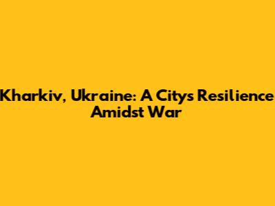 Kharkiv, Ukraine: A City's Resilience Amidst War
