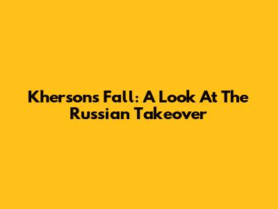 Kherson's Fall: A Look At The Russian Takeover