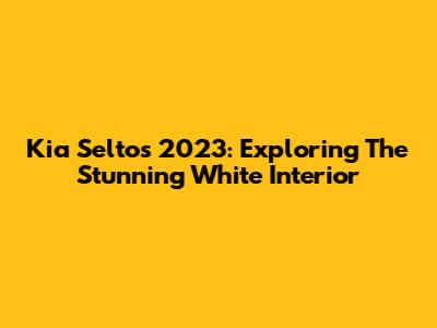 Kia Seltos 2023: Exploring The Stunning White Interior