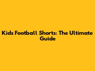 Kids Football Shorts: The Ultimate Guide