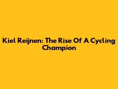 Kiel Reijnen: The Rise Of A Cycling Champion