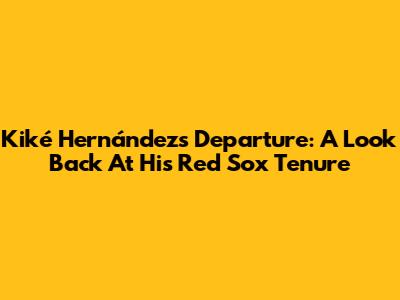 Kiké Hernández's Departure: A Look Back At His Red Sox Tenure