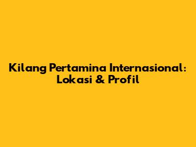 Kilang Pertamina Internasional: Lokasi & Profil