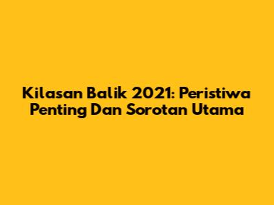 Kilasan Balik 2021: Peristiwa Penting Dan Sorotan Utama
