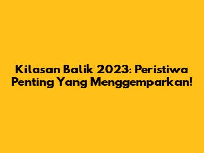 Kilasan Balik 2023: Peristiwa Penting Yang Menggemparkan!