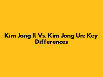 Kim Jong Il Vs. Kim Jong Un: Key Differences