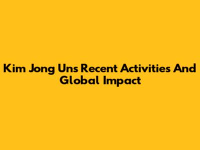 Kim Jong Un's Recent Activities And Global Impact