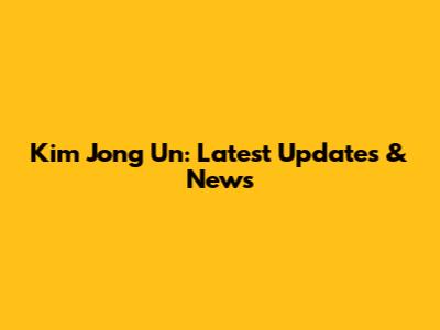 Kim Jong Un: Latest Updates & News