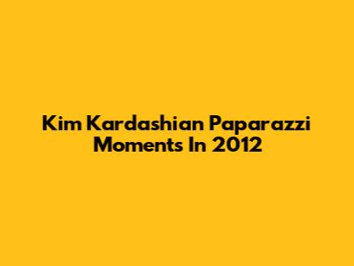 Kim Kardashian Paparazzi Moments In 2012