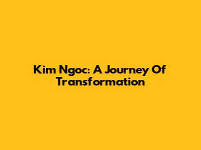 Kim Ngoc: A Journey Of Transformation