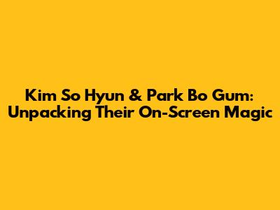 Kim So Hyun & Park Bo Gum: Unpacking Their On-Screen Magic