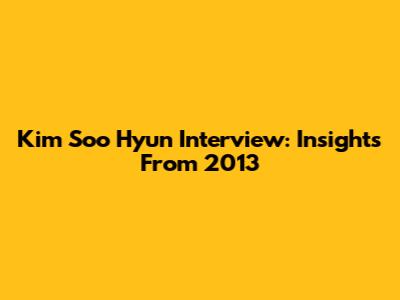 Kim Soo Hyun Interview: Insights From 2013
