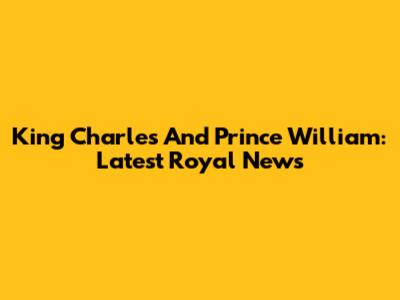 King Charles And Prince William: Latest Royal News