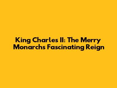 King Charles II: The Merry Monarch's Fascinating Reign