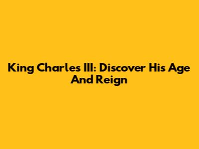 King Charles III: Discover His Age And Reign