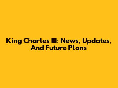 King Charles III: News, Updates, And Future Plans