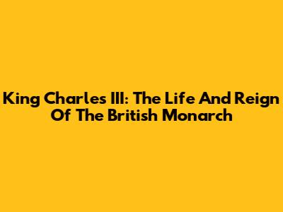 King Charles III: The Life And Reign Of The British Monarch
