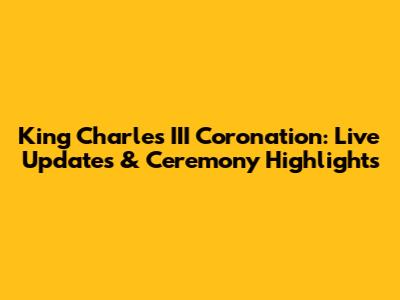 King Charles III Coronation: Live Updates & Ceremony Highlights