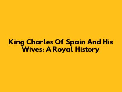 King Charles Of Spain And His Wives: A Royal History