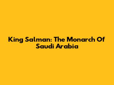 King Salman: The Monarch Of Saudi Arabia