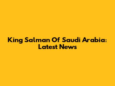 King Salman Of Saudi Arabia: Latest News