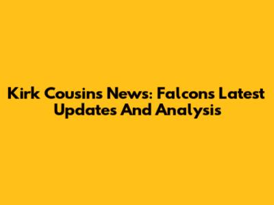 Kirk Cousins News: Falcons Latest Updates And Analysis
