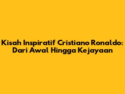 Kisah Inspiratif Cristiano Ronaldo: Dari Awal Hingga Kejayaan
