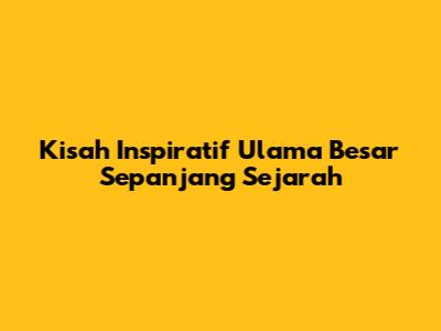 Kisah Inspiratif Ulama Besar Sepanjang Sejarah