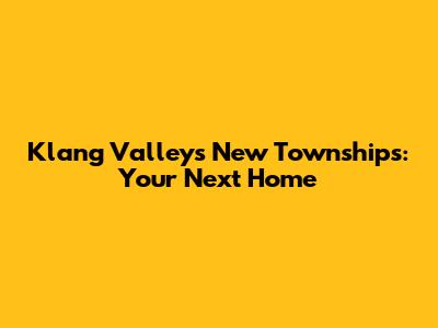 Klang Valley's New Townships: Your Next Home