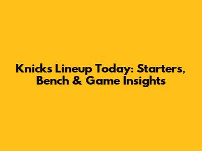 Knicks Lineup Today: Starters, Bench & Game Insights
