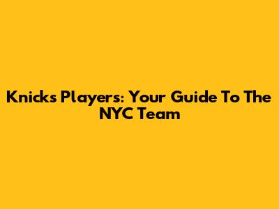 Knicks Players: Your Guide To The NYC Team