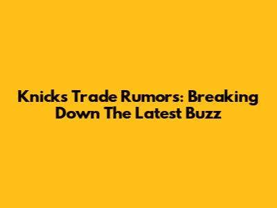 Knicks Trade Rumors: Breaking Down The Latest Buzz