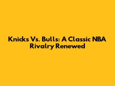Knicks Vs. Bulls: A Classic NBA Rivalry Renewed