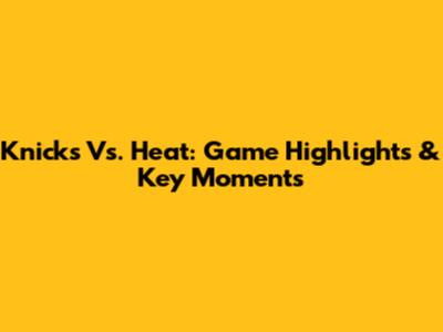 Knicks Vs. Heat: Game Highlights & Key Moments