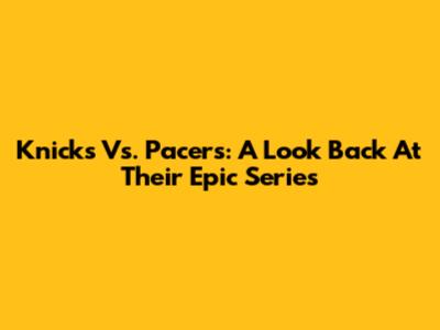 Knicks Vs. Pacers: A Look Back At Their Epic Series