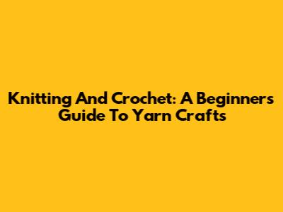 Knitting And Crochet: A Beginner's Guide To Yarn Crafts