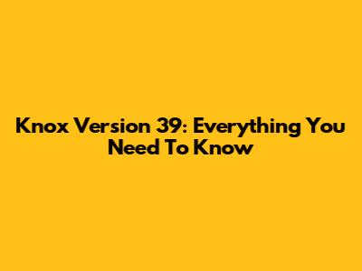 Knox Version 39: Everything You Need To Know