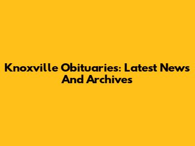 Knoxville Obituaries: Latest News And Archives