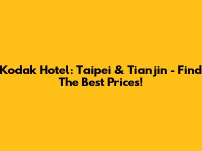 Kodak Hotel: Taipei & Tianjin - Find The Best Prices!